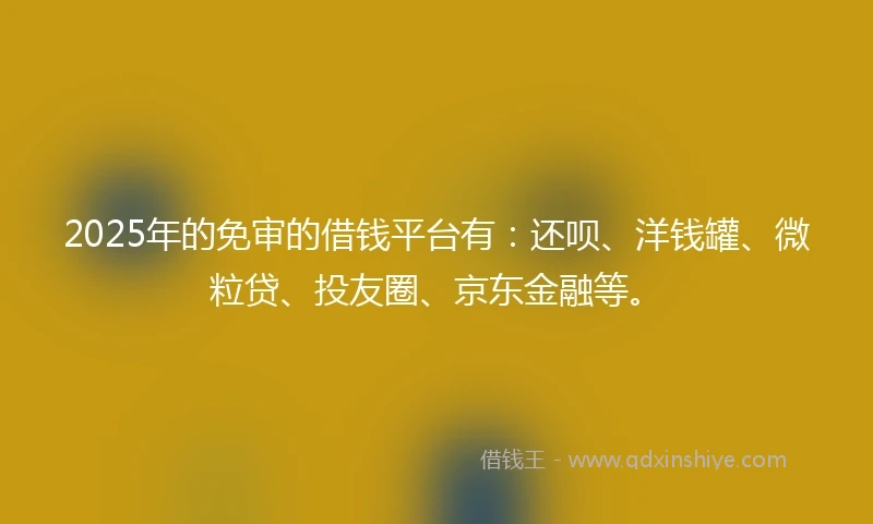 2025年的免审的借钱平台有：还呗、洋钱罐、微粒贷、投友圈、京东金融等。