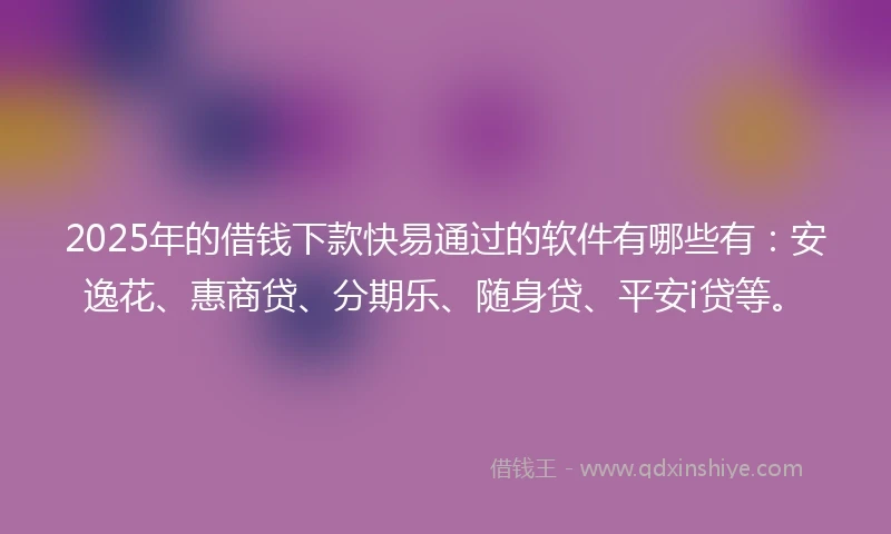 2025年的借钱下款快易通过的软件有哪些有：安逸花、惠商贷、分期乐、随身贷、平安i贷等。