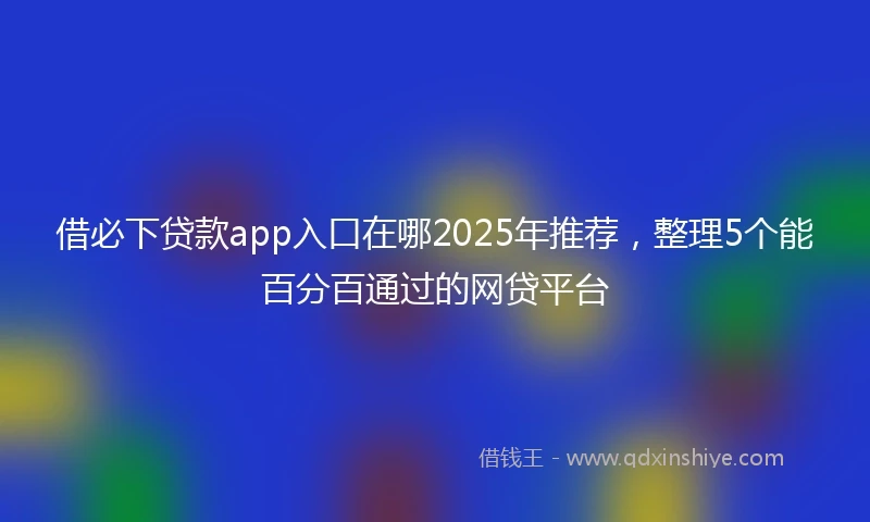借必下贷款app入口在哪2025年推荐，整理5个能百分百通过的网贷平台