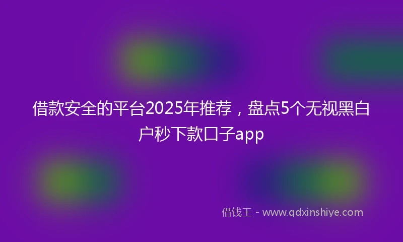 借款安全的平台2025年推荐，盘点5个无视黑白户秒下款口子app