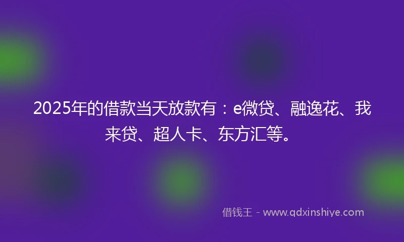 2025年的借款当天放款有：e微贷、融逸花、我来贷、超人卡、东方汇等。