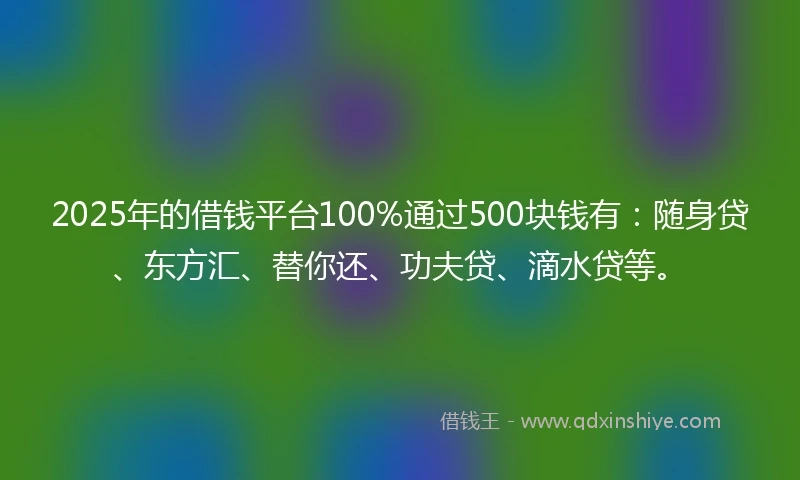 2025年的借钱平台100%通过500块钱有：随身贷、东方汇、替你还、功夫贷、滴水贷等。