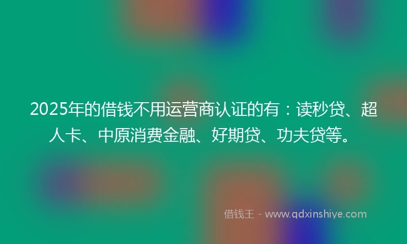 2025年的借钱不用运营商认证的有：读秒贷、超人卡、中原消费金融、好期贷、功夫贷等。