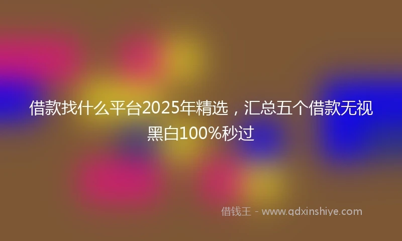 借款找什么平台2025年精选，汇总五个借款无视黑白100%秒过