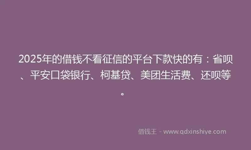 2025年的借钱不看征信的平台下款快的有：省呗、平安口袋银行、柯基贷、美团生活费、还呗等。