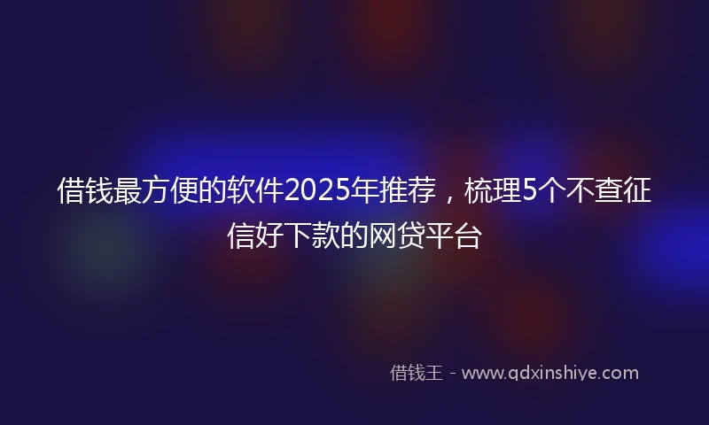 借钱最方便的软件2025年推荐，梳理5个不查征信好下款的网贷平台