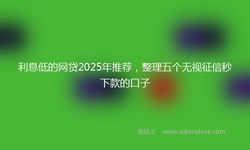 利息低的网贷2025年推荐，整理五个无视征信秒下款的口子