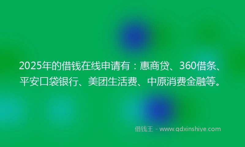 2025年的借钱在线申请有：惠商贷、360借条、平安口袋银行、美团生活费、中原消费金融等。