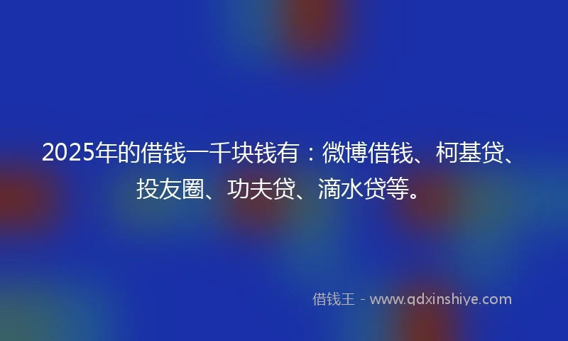 2025年的借钱一千块钱有：微博借钱、柯基贷、投友圈、功夫贷、滴水贷等。