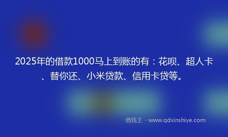 2025年的借款1000马上到账的有：花呗、超人卡、替你还、小米贷款、信用卡贷等。