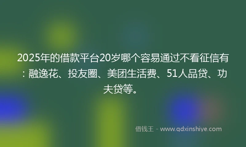 2025年的借款平台20岁哪个容易通过不看征信有：融逸花、投友圈、美团生活费、51人品贷、功夫贷等。