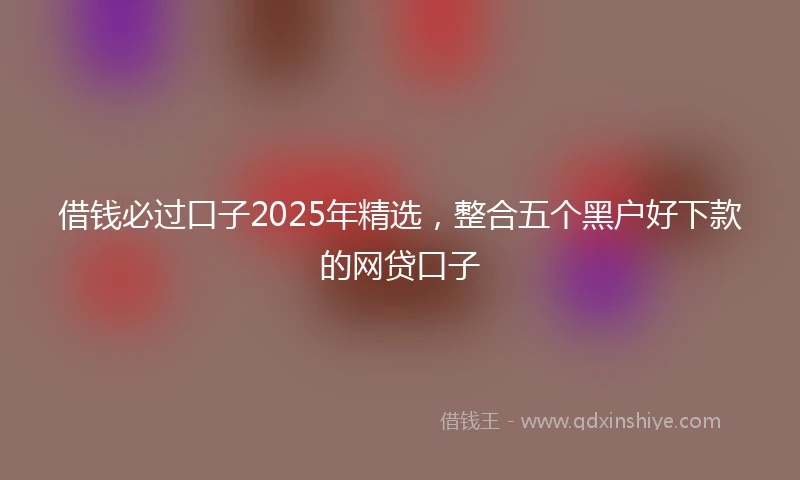 借钱必过口子2025年精选，整合五个黑户好下款的网贷口子