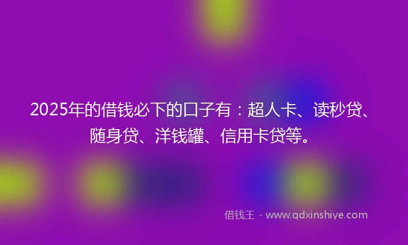 2025年的借钱必下的口子有：超人卡、读秒贷、随身贷、洋钱罐、信用卡贷等。
