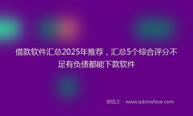 借款软件汇总2025年推荐，汇总5个综合评分不足有负债都能下款软件