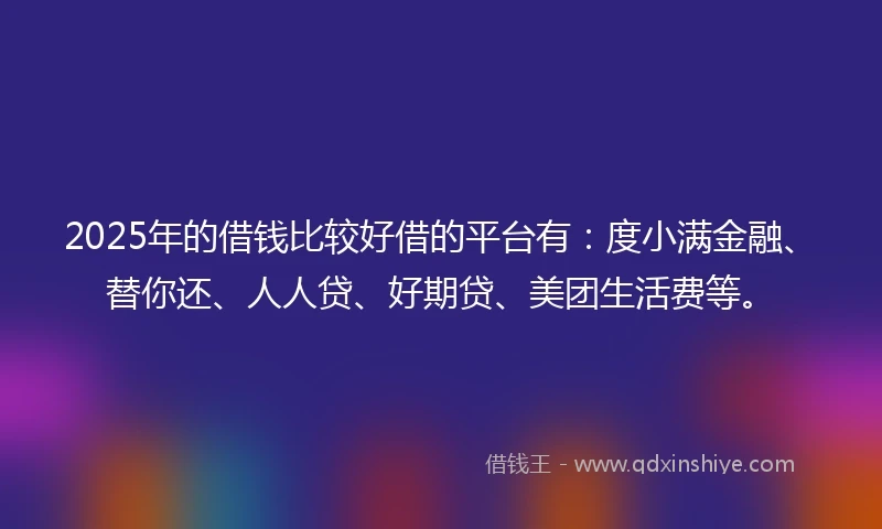 2025年的借钱比较好借的平台有：度小满金融、替你还、人人贷、好期贷、美团生活费等。