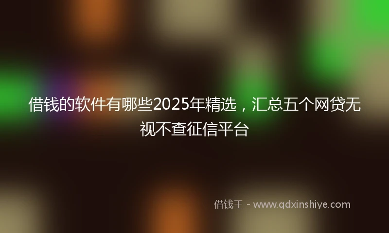 借钱的软件有哪些2025年精选，汇总五个网贷无视不查征信平台