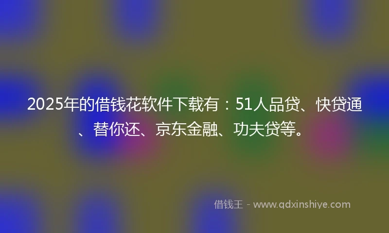 2025年的借钱花软件下载有：51人品贷、快贷通、替你还、京东金融、功夫贷等。
