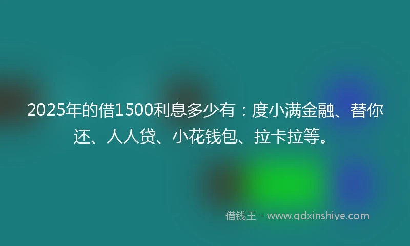 2025年的借1500利息多少有：度小满金融、替你还、人人贷、小花钱包、拉卡拉等。