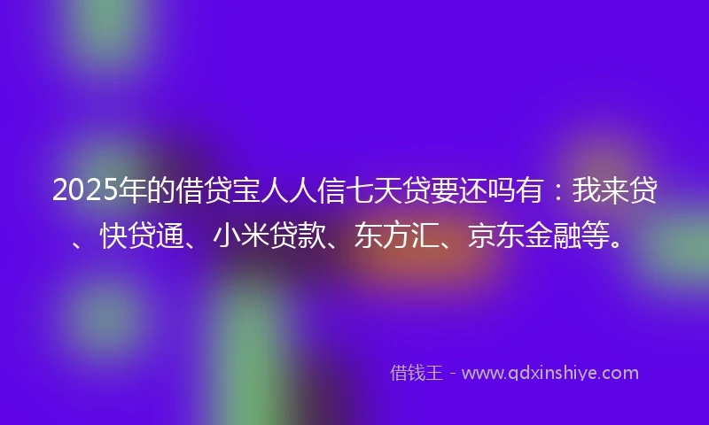 2025年的借贷宝人人信七天贷要还吗有：我来贷、快贷通、小米贷款、东方汇、京东金融等。
