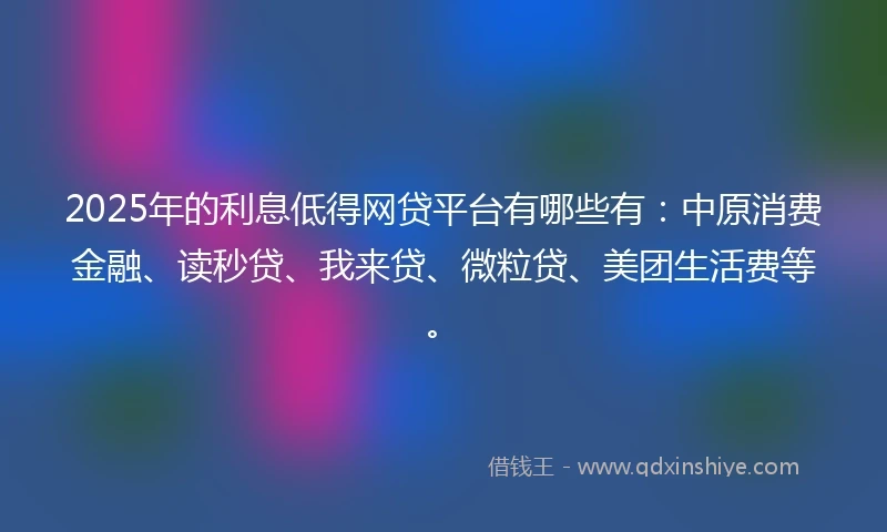 2025年的利息低得网贷平台有哪些有：中原消费金融、读秒贷、我来贷、微粒贷、美团生活费等。