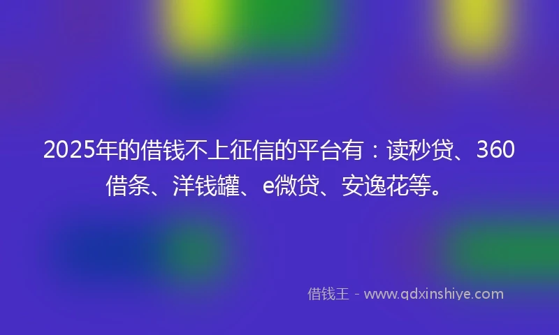 2025年的借钱不上征信的平台有：读秒贷、360借条、洋钱罐、e微贷、安逸花等。