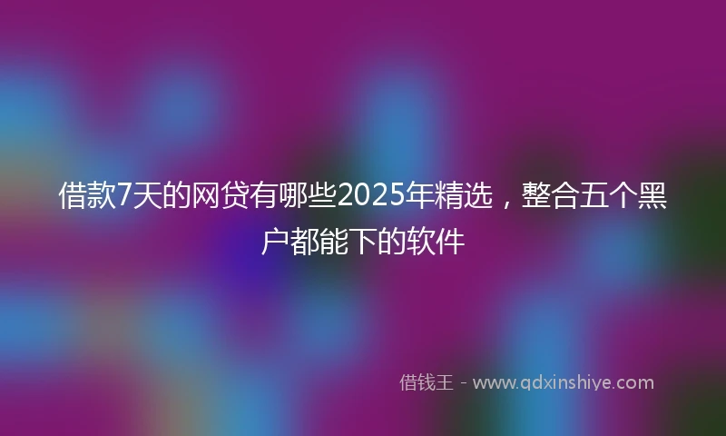 借款7天的网贷有哪些2025年精选，整合五个黑户都能下的软件