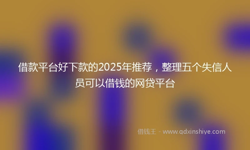 借款平台好下款的2025年推荐，整理五个失信人员可以借钱的网贷平台