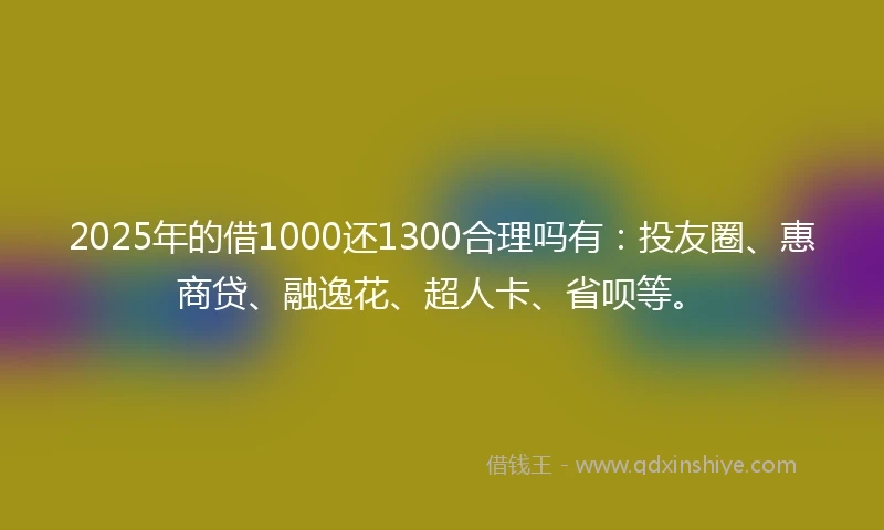2025年的借1000还1300合理吗有：投友圈、惠商贷、融逸花、超人卡、省呗等。