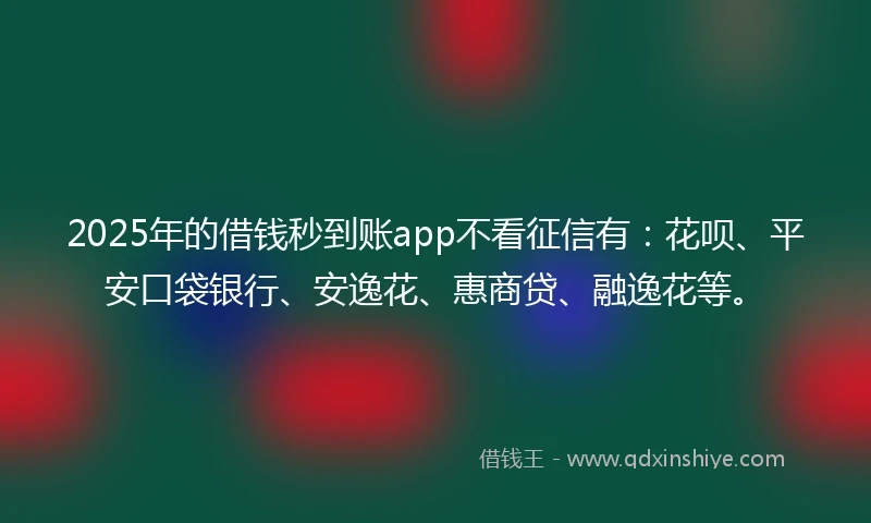 2025年的借钱秒到账app不看征信有：花呗、平安口袋银行、安逸花、惠商贷、融逸花等。