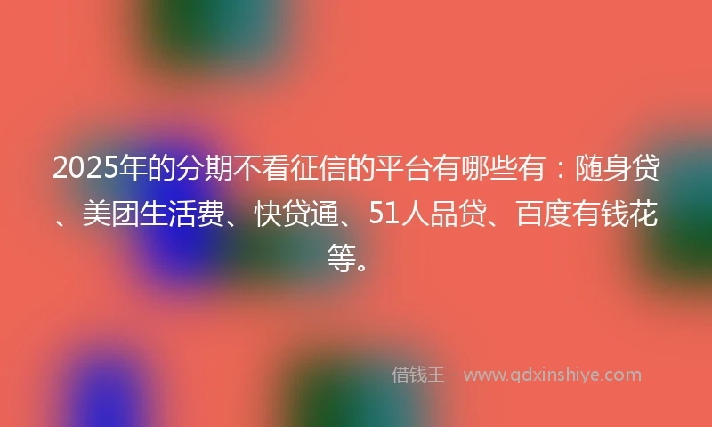 2025年的分期不看征信的平台有哪些有：随身贷、美团生活费、快贷通、51人品贷、百度有钱花等。