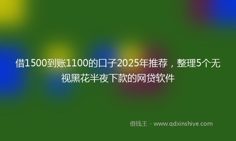 借1500到账1100的口子2025年推荐，整理5个无视黑花半夜下款的网贷软件
