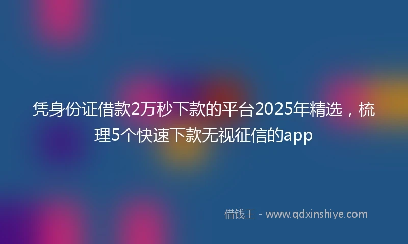 凭身份证借款2万秒下款的平台2025年精选，梳理5个快速下款无视征信的app