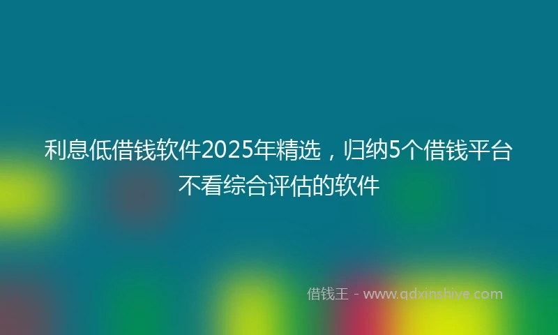 利息低借钱软件2025年精选，归纳5个借钱平台不看综合评估的软件