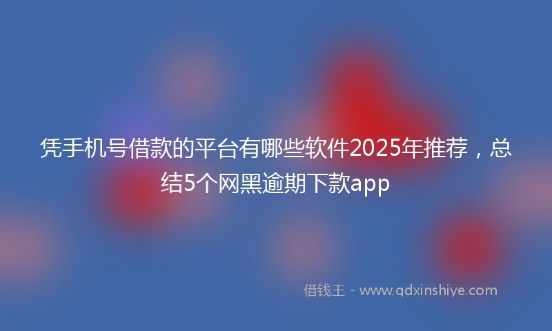 凭手机号借款的平台有哪些软件2025年推荐，总结5个网黑逾期下款app