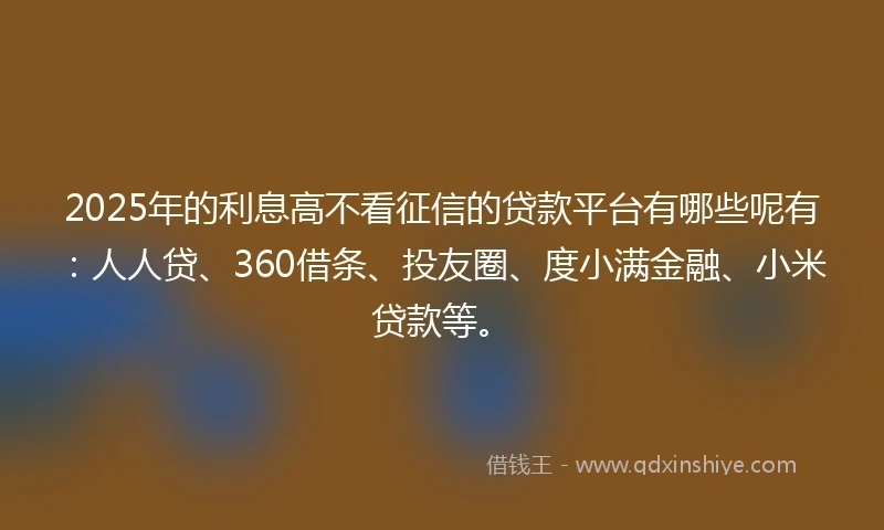 2025年的利息高不看征信的贷款平台有哪些呢有：人人贷、360借条、投友圈、度小满金融、小米贷款等。