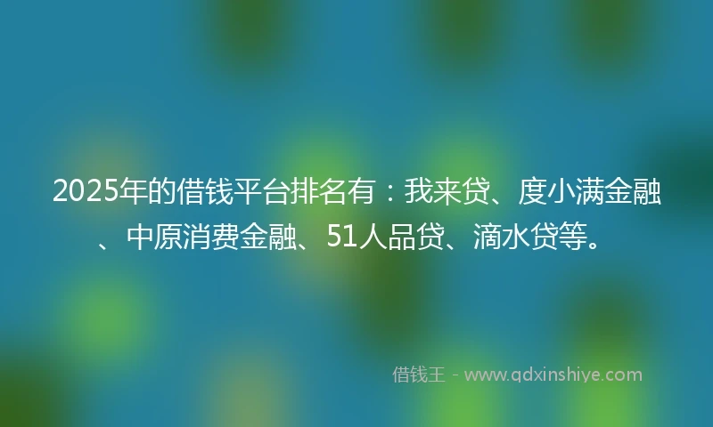 2025年的借钱平台排名有：我来贷、度小满金融、中原消费金融、51人品贷、滴水贷等。