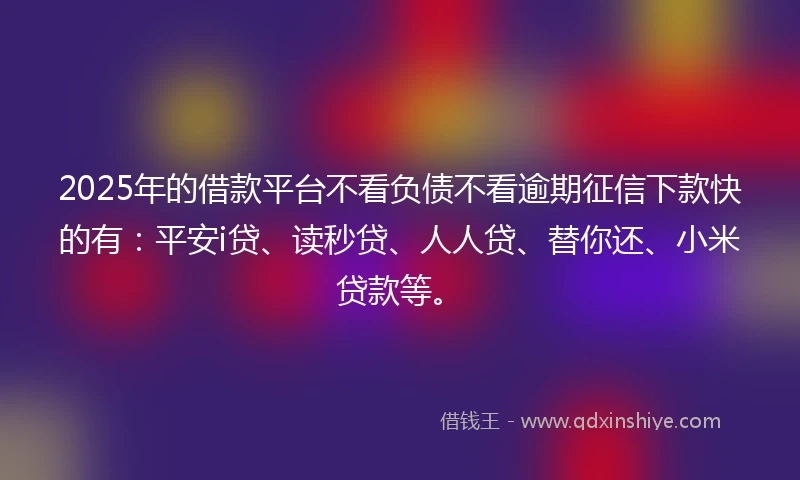 2025年的借款平台不看负债不看逾期征信下款快的有：平安i贷、读秒贷、人人贷、替你还、小米贷款等。