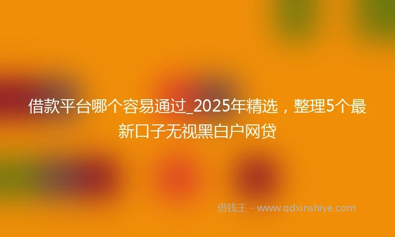 借款平台哪个容易通过_2025年精选，整理5个最新口子无视黑白户网贷