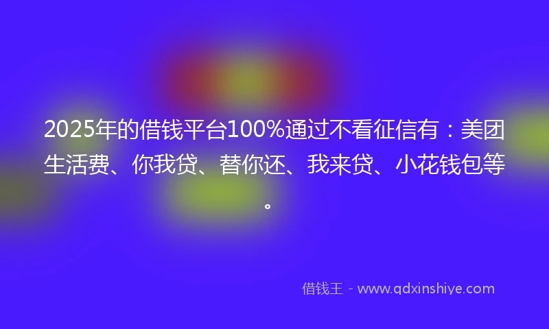 2025年的借钱平台100%通过不看征信有：美团生活费、你我贷、替你还、我来贷、小花钱包等。