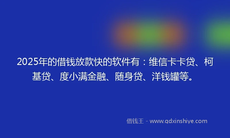 2025年的借钱放款快的软件有：维信卡卡贷、柯基贷、度小满金融、随身贷、洋钱罐等。