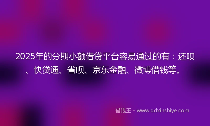 2025年的分期小额借贷平台容易通过的有：还呗、快贷通、省呗、京东金融、微博借钱等。