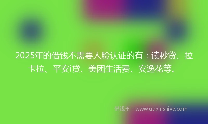 2025年的借钱不需要人脸认证的有：读秒贷、拉卡拉、平安i贷、美团生活费、安逸花等。