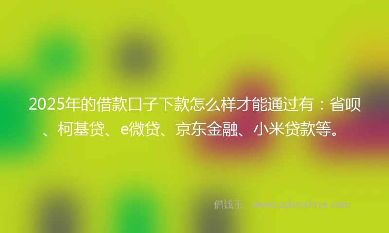 2025年的借款口子下款怎么样才能通过有：省呗、柯基贷、e微贷、京东金融、小米贷款等。