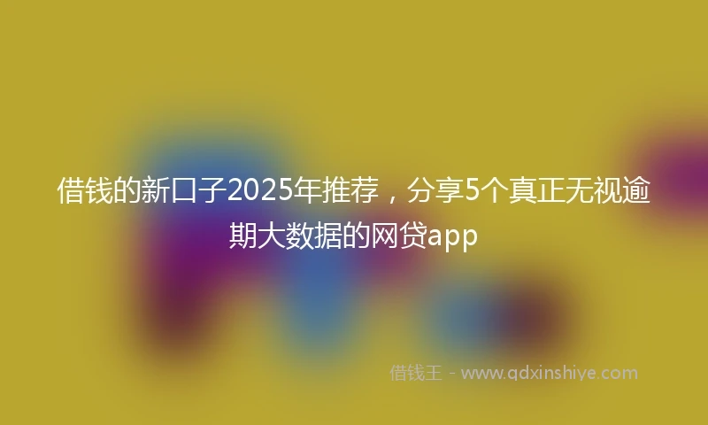 借钱的新口子2025年推荐，分享5个真正无视逾期大数据的网贷app