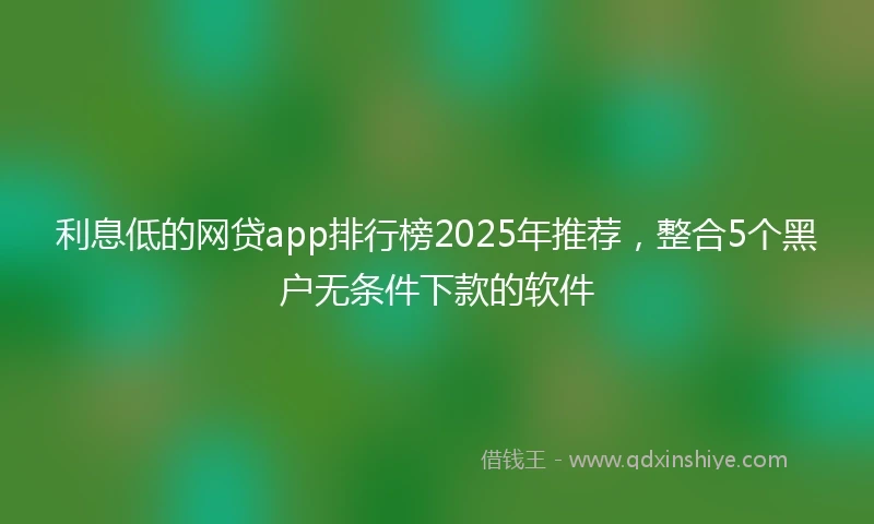 利息低的网贷app排行榜2025年推荐，整合5个黑户无条件下款的软件