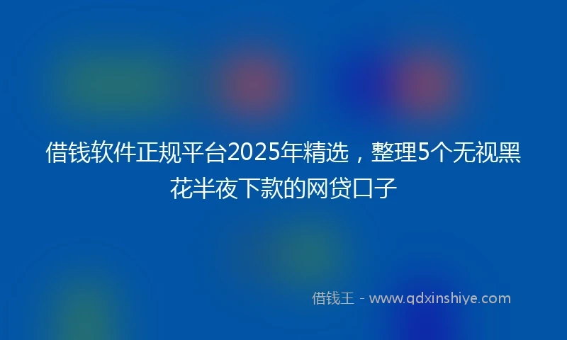 借钱软件正规平台2025年精选，整理5个无视黑花半夜下款的网贷口子