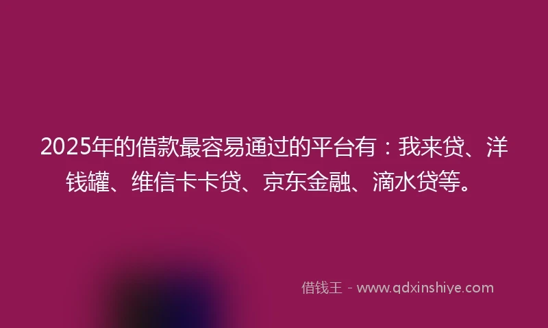 2025年的借款最容易通过的平台有：我来贷、洋钱罐、维信卡卡贷、京东金融、滴水贷等。