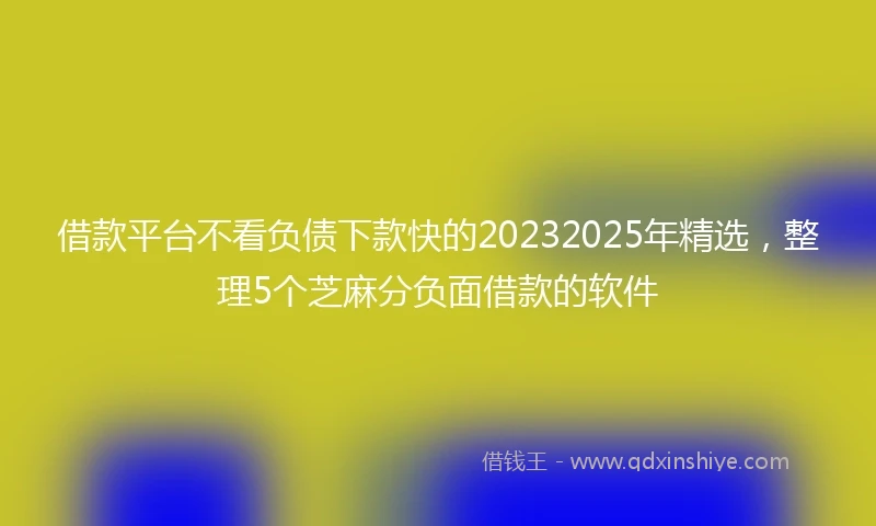 借款平台不看负债下款快的20232025年精选，整理5个芝麻分负面借款的软件