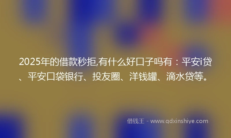2025年的借款秒拒,有什么好口子吗有：平安i贷、平安口袋银行、投友圈、洋钱罐、滴水贷等。