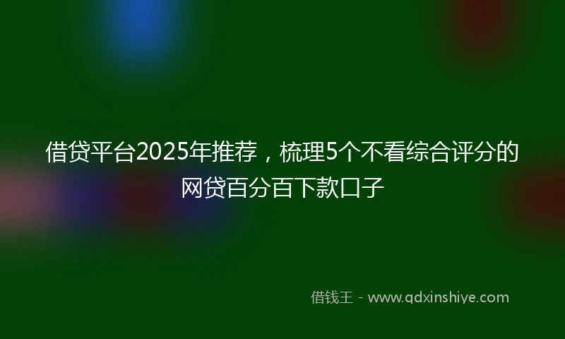 借贷平台2025年推荐，梳理5个不看综合评分的网贷百分百下款口子